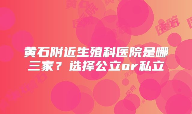 黄石附近生殖科医院是哪三家？选择公立or私立