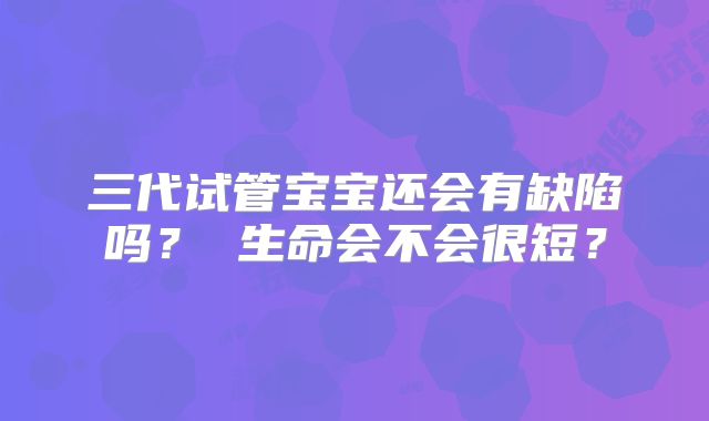 三代试管宝宝还会有缺陷吗？ 生命会不会很短？