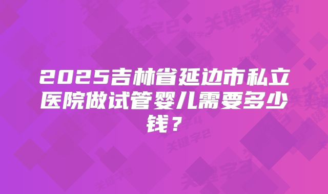 2025吉林省延边市私立医院做试管婴儿需要多少钱？