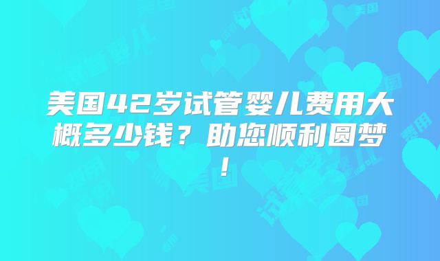 美国42岁试管婴儿费用大概多少钱？助您顺利圆梦！