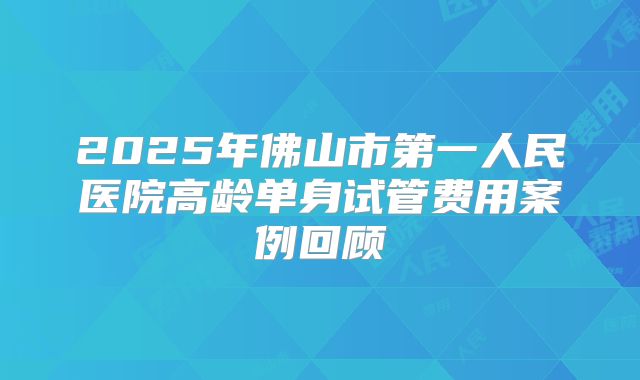 2025年佛山市第一人民医院高龄单身试管费用案例回顾