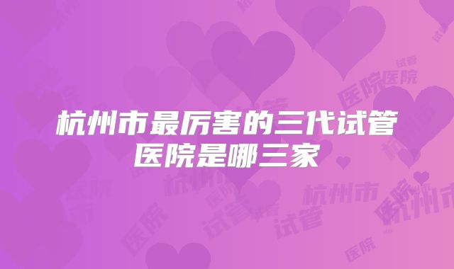杭州市最厉害的三代试管医院是哪三家