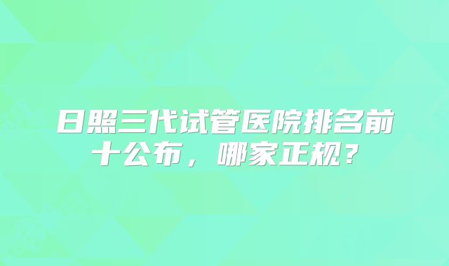 日照三代试管医院排名前十公布，哪家正规？