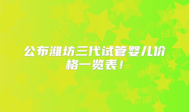 公布潍坊三代试管婴儿价格一览表！
