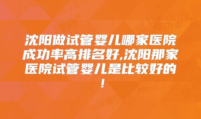 沈阳做试管婴儿哪家医院成功率高排名好,沈阳那家医院试管婴儿是比较好的！