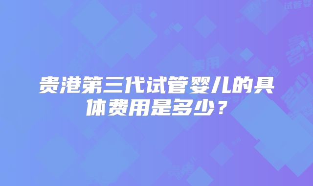 贵港第三代试管婴儿的具体费用是多少？
