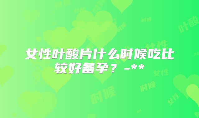 女性叶酸片什么时候吃比较好备孕？-**