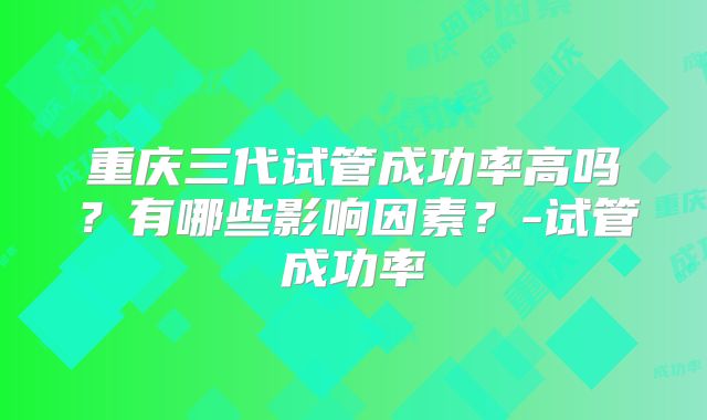 重庆三代试管成功率高吗？有哪些影响因素？-试管成功率