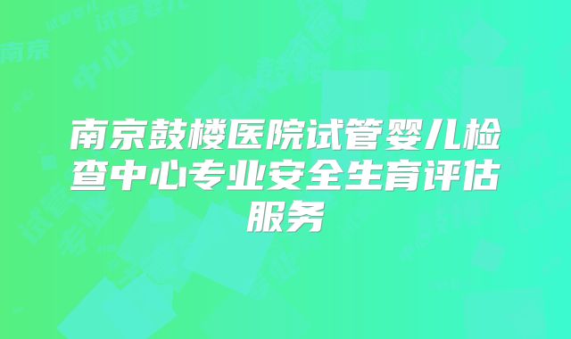 南京鼓楼医院试管婴儿检查中心专业安全生育评估服务
