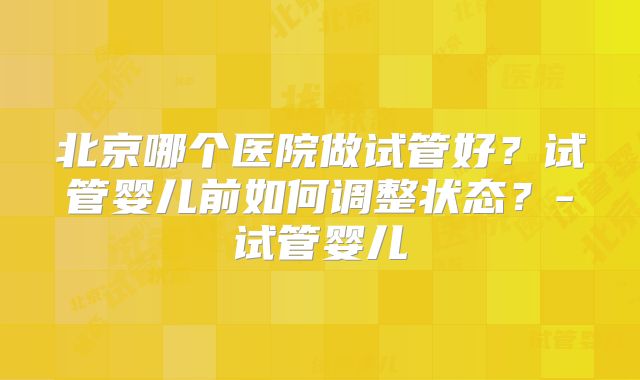 北京哪个医院做试管好?试管婴儿前如何调整状态?-试管婴儿