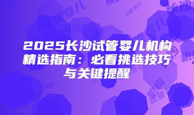 2025长沙试管婴儿机构精选指南:必看挑选技巧与关键提醒