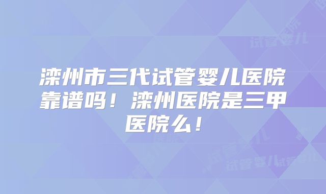 滦州市三代试管婴儿医院靠谱吗！滦州医院是三甲医院么！