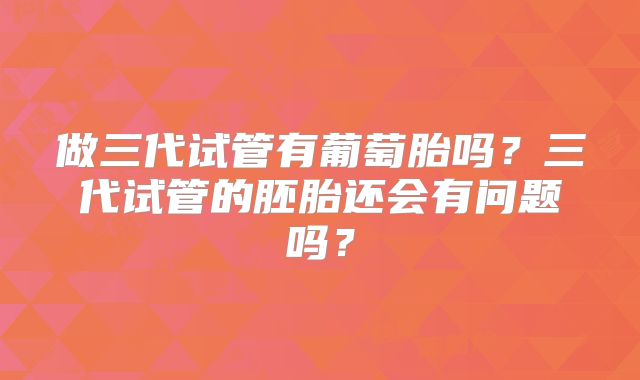 做三代试管有葡萄胎吗?三代试管的胚胎还会有问题吗?