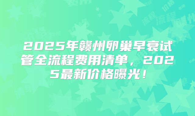 2025年赣州卵巢早衰试管全流程费用清单，2025最新价格曝光！