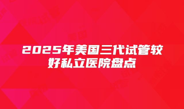2025年美国三代试管较好私立医院盘点