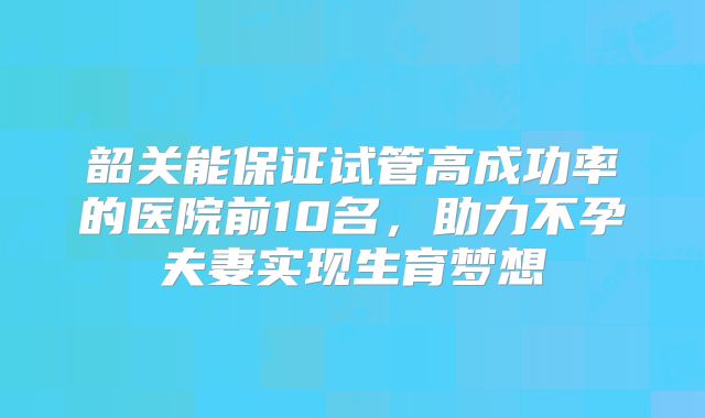 韶关能保证试管高成功率的医院前10名，助力不孕夫妻实现生育梦想