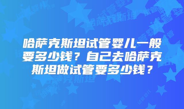 哈萨克斯坦试管婴儿一般要多少钱？自己去哈萨克斯坦做试管要多少钱？