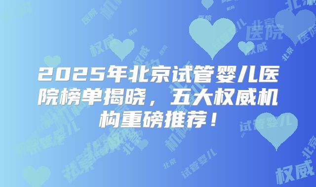 2025年北京试管婴儿医院榜单揭晓，五大权威机构重磅推荐！