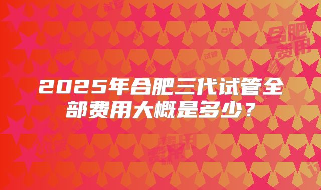 2025年合肥三代试管全部费用大概是多少？