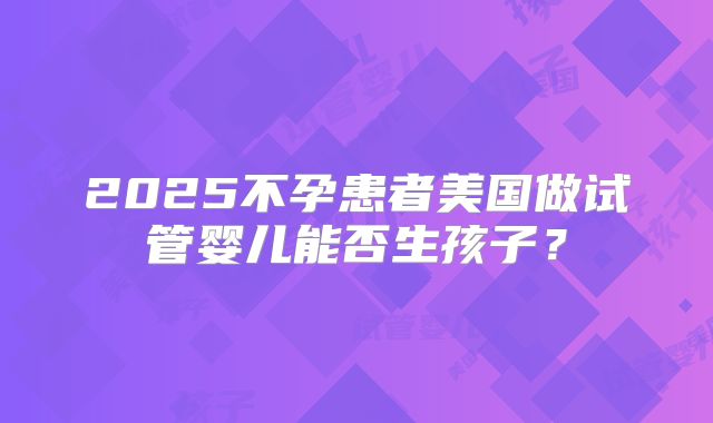2025不孕患者美国做试管婴儿能否生孩子？
