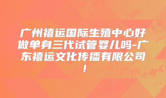 广州禧运国际生殖中心好做单身三代试管婴儿吗-广东禧运文化传播有限公司!