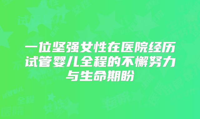 一位坚强女性在医院经历试管婴儿全程的不懈努力与生命期盼