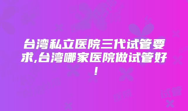 台湾私立医院三代试管要求,台湾哪家医院做试管好！