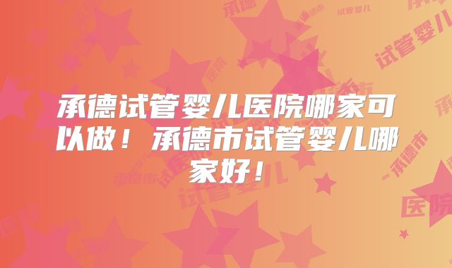 承德试管婴儿医院哪家可以做！承德市试管婴儿哪家好！