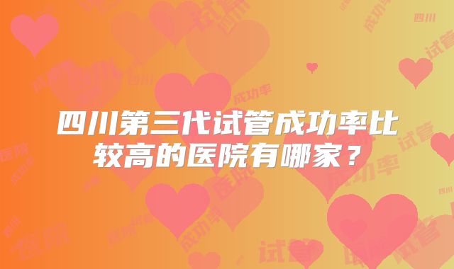 四川第三代试管成功率比较高的医院有哪家?