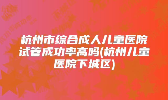 杭州市综合成人儿童医院试管成功率高吗(杭州儿童医院下城区)