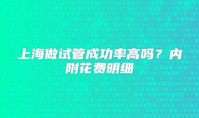上海做试管成功率高吗？内附花费明细