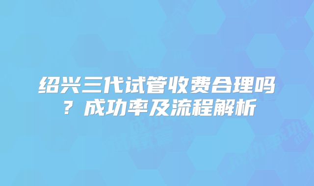 绍兴三代试管收费合理吗？成功率及流程解析