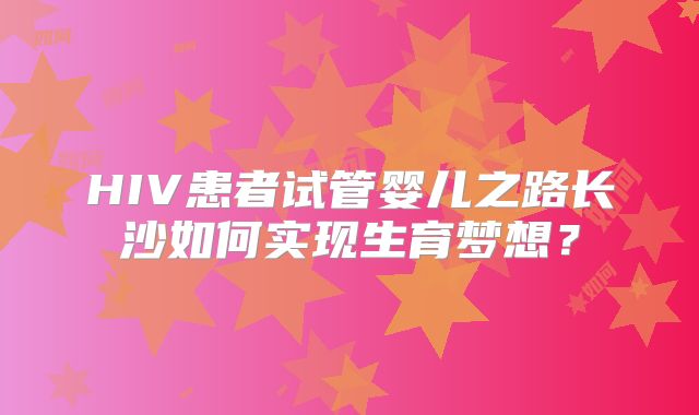 HIV患者试管婴儿之路长沙如何实现生育梦想？