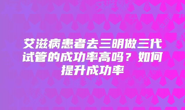 艾滋病患者去三明做三代试管的成功率高吗？如何提升成功率