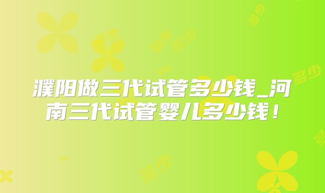 濮阳做三代试管多少钱_河南三代试管婴儿多少钱！