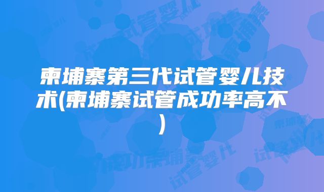柬埔寨第三代试管婴儿技术(柬埔寨试管成功率高不)