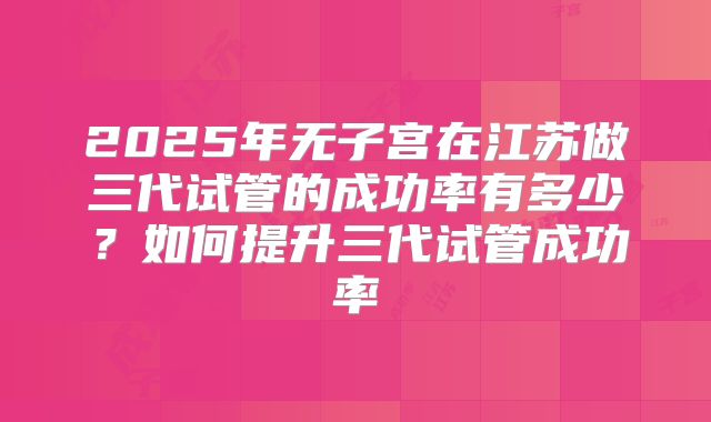 2025年无子宫在江苏做三代试管的成功率有多少?如何提升三代试管成功率