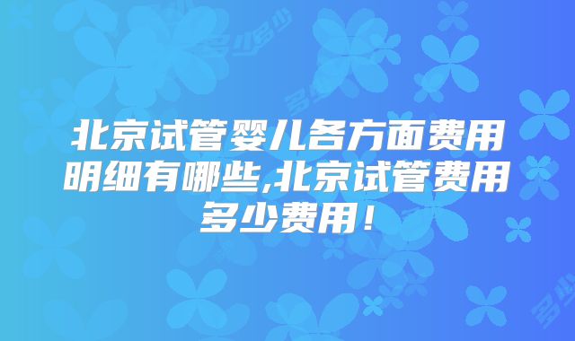 北京试管婴儿各方面费用明细有哪些,北京试管费用多少费用！
