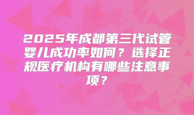 2025年成都第三代试管婴儿成功率如何？选择正规医疗机构有哪些注意事项？