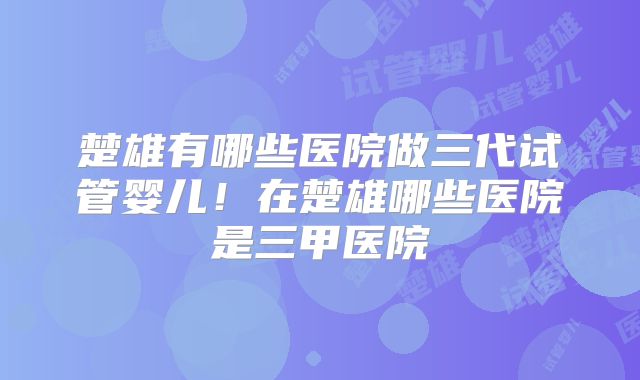 楚雄有哪些医院做三代试管婴儿！在楚雄哪些医院是三甲医院