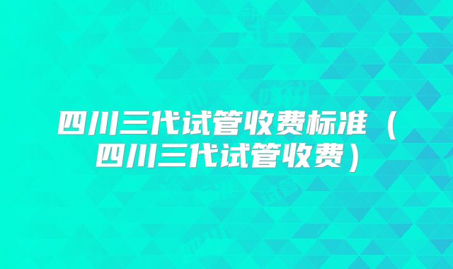 四川三代试管收费标准（四川三代试管收费）