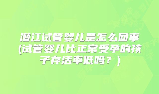 潜江试管婴儿是怎么回事(试管婴儿比正常受孕的孩子存活率低吗？)