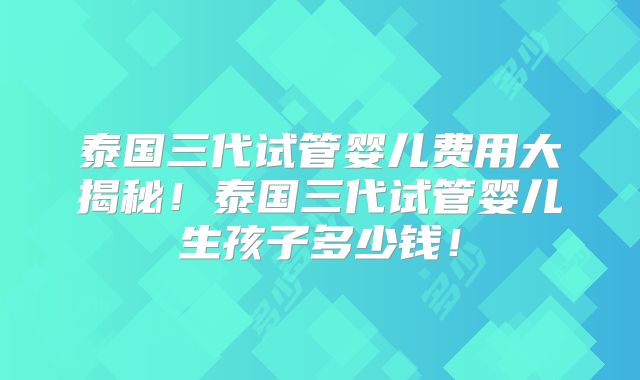 泰国三代试管婴儿费用大揭秘！泰国三代试管婴儿生孩子多少钱！