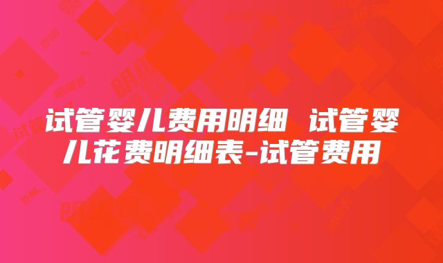 试管婴儿费用明细 试管婴儿花费明细表-试管费用