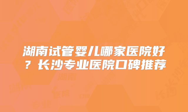湖南试管婴儿哪家医院好?长沙专业医院口碑推荐