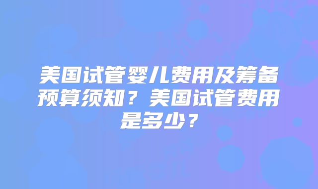 美国试管婴儿费用及筹备预算须知？美国试管费用是多少？