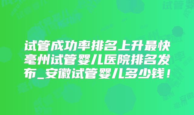 试管成功率排名上升最快毫州试管婴儿医院排名发布_安徽试管婴儿多少钱！