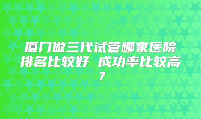 厦门做三代试管哪家医院排名比较好 成功率比较高？