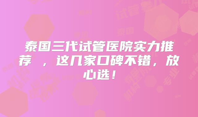 泰国三代试管医院实力推荐 ，这几家口碑不错，放心选！