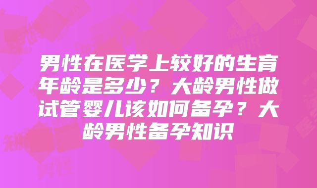 男性在医学上较好的生育年龄是多少？大龄男性做试管婴儿该如何备孕？大龄男性备孕知识